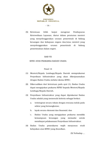 - 14 -
(5) Ketentuan lebih lanjut mengenai Pembayaran
Ketersediaan Layanan, diatur dalam peraturan menteri
yang menyelenggarakan urusan pemerintah di bidang
keuangan dan kekayaan negara dan/atau menteri yang
menyelenggarakan urusan pemerintah di bidang
pemerintahan dalam negeri.
BAB VII
KPBU ATAS PRAKARSA BADAN USAHA
Pasal 14
(1) Menteri/Kepala Lembaga/Kepala Daerah memprakarsai
Penyediaan Infrastruktur yang akan dikerjasamakan
dengan Badan Usaha melalui skema KPBU.
(2) Dikecualikan dari ketentuan pada ayat (1), Badan Usaha
dapat mengajukan prakarsa KPBU kepada Menteri/Kepala
Lembaga/Kepala Daerah.
(3) Penyediaan Infrastruktur yang dapat diprakarsai Badan
Usaha adalah yang memenuhi kriteria sebagai berkut:
a. terintegrasi secara teknis dengan rencana induk pada
sektor yang bersangkutan;
b. layak secara ekonomi dan finansial; dan
c. Badan Usaha yang mengajukan prakarsa memiliki
kemampuan keuangan yang memadai untuk
membiayai pelaksanaan Penyediaan Infrastruktur.
(4) Badan Usaha pemrakarsa wajib menyusun studi
kelayakan atas KPBU yang diusulkan.
(5) Terhadap ...
 