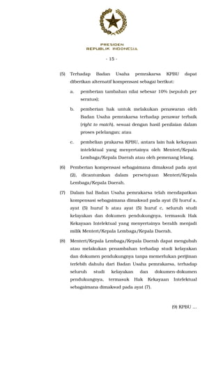 - 15 -
(5) Terhadap Badan Usaha pemrakarsa KPBU dapat
diberikan alternatif kompensasi sebagai berikut:
a. pemberian tambahan nilai sebesar 10% (sepuluh per
seratus);
b. pemberian hak untuk melakukan penawaran oleh
Badan Usaha pemrakarsa terhadap penawar terbaik
(right to match), sesuai dengan hasil penilaian dalam
proses pelelangan; atau
c. pembelian prakarsa KPBU, antara lain hak kekayaan
intelektual yang menyertainya oleh Menteri/Kepala
Lembaga/Kepala Daerah atau oleh pemenang lelang.
(6) Pemberian kompensasi sebagaimana dimaksud pada ayat
(2), dicantumkan dalam persetujuan Menteri/Kepala
Lembaga/Kepala Daerah.
(7) Dalam hal Badan Usaha pemrakarsa telah mendapatkan
kompensasi sebagaimana dimaksud pada ayat (5) huruf a,
ayat (5) huruf b atau ayat (5) huruf c, seluruh studi
kelayakan dan dokumen pendukungnya, termasuk Hak
Kekayaan Intelektual yang menyertainya beralih menjadi
milik Menteri/Kepala Lembaga/Kepala Daerah.
(8) Menteri/Kepala Lembaga/Kepala Daerah dapat mengubah
atau melakukan penambahan terhadap studi kelayakan
dan dokumen pendukungnya tanpa memerlukan perijinan
terlebih dahulu dari Badan Usaha pemrakarsa, terhadap
seluruh studi kelayakan dan dokumen-dokumen
pendukungnya, termasuk Hak Kekayaan Intelektual
sebagaimana dimaksud pada ayat (7).
(9) KPBU ...
 