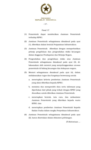 - 17 -
Pasal 17
(1) Pemerintah dapat memberikan Jaminan Pemerintah
terhadap KPBU.
(2) Jaminan Pemerintah sebagaimana dimaksud pada ayat
(1), diberikan dalam bentuk Penjaminan Infrastruktur.
(3) Jaminan Pemerintah diberikan dengan memperhatikan
prinsip pengelolaan dan pengendalian risiko keuangan
dalam Anggaran Pendapatan dan Belanja Negara.
(4) Pengendalian dan pengelolaan risiko atas Jaminan
Pemerintah sebagaimana dimaksud pada ayat (3), di-
laksanakan oleh menteri yang menyelenggarakan urusan
pemerintah di bidang keuangan dan kekayaan negara.
(5) Menteri sebagaimana dimaksud pada ayat (4), dalam
melaksanakan tugas dan fungsinya berwenang untuk:
a. menetapkan kriteria pemberian Jaminan Pemerintah
yang akan diberikan kepada KPBU;
b. meminta dan memperoleh data serta informasi yang
diperlukan dari pihak yang terkait dengan KPBU yang
diusulkan untuk diberikan Jaminan Pemerintah;
c. menetapkan bentuk, tata cara, dan mekanisme
Jaminan Pemerintah yang diberikan kepada suatu
KPBU; dan
d. menetapkan pemberian Jaminan Pemerintah kepada
Badan Usaha dalam rangka Penyediaan Infrastruktur.
(6) Jaminan Pemerintah sebagaimana dimaksud pada ayat
(2), harus disertakan dalam dokumen pelelangan.
(7) Ketentuan ...
 