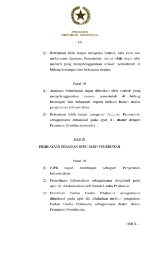 - 18 -
(7) Ketentuan lebih lanjut mengenai bentuk, tata cara dan
mekanisme Jaminan Pemerintah, diatur lebih lanjut oleh
menteri yang menyelenggarakan urusan pemerintah di
bidang keuangan dan kekayaan negara.
Pasal 18
(1) Jaminan Pemerintah dapat diberikan oleh menteri yang
menyelenggarakan urusan pemerintah di bidang
keuangan dan kekayaan negara melalui badan usaha
penjaminan Infrastruktur.
(2) Ketentuan lebih lanjut mengenai Jaminan Pemerintah
sebagaimana dimaksud pada ayat (1), diatur dengan
Peraturan Presiden tersendiri.
BAB IX
PEMBIAYAAN SEBAGIAN KPBU OLEH PEMERINTAH
Pasal 19
(1) PJPK dapat membiayai sebagian Penyediaan
Infrastruktur.
(2) Penyediaan Infrastuktur sebagaimana dimaksud pada
ayat (1), dilaksanakan oleh Badan Usaha Pelaksana.
(3) Pemilihan Badan Usaha Pelaksana sebagaimana
dimaksud pada ayat (2), dilakukan melalui pengadaan
Badan Usaha Pelaksana sebagaimana diatur dalam
Peraturan Presiden ini.
BAB X ...
 