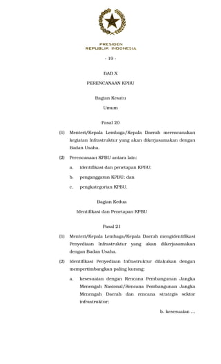 - 19 -
BAB X
PERENCANAAN KPBU
Bagian Kesatu
Umum
Pasal 20
(1) Menteri/Kepala Lembaga/Kepala Daerah merencanakan
kegiatan Infrastruktur yang akan dikerjasamakan dengan
Badan Usaha.
(2) Perencanaan KPBU antara lain:
a. identifikasi dan penetapan KPBU;
b. penganggaran KPBU; dan
c. pengkategorian KPBU.
Bagian Kedua
Identifikasi dan Penetapan KPBU
Pasal 21
(1) Menteri/Kepala Lembaga/Kepala Daerah mengidentifikasi
Penyediaan Infrastruktur yang akan dikerjasamakan
dengan Badan Usaha.
(2) Identifikasi Penyediaan Infrastruktur dilakukan dengan
mempertimbangkan paling kurang:
a. kesesuaian dengan Rencana Pembangunan Jangka
Menengah Nasional/Rencana Pembangunan Jangka
Menengah Daerah dan rencana strategis sektor
infrastruktur;
b. kesesuaian ...
 