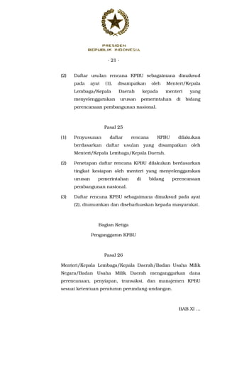 - 21 -
(2) Daftar usulan rencana KPBU sebagaimana dimaksud
pada ayat (1), disampaikan oleh Menteri/Kepala
Lembaga/Kepala Daerah kepada menteri yang
menyelenggarakan urusan pemerintahan di bidang
perencanaan pembangunan nasional.
Pasal 25
(1) Penyusunan daftar rencana KPBU dilakukan
berdasarkan daftar usulan yang disampaikan oleh
Menteri/Kepala Lembaga/Kepala Daerah.
(2) Penetapan daftar rencana KPBU dilakukan berdasarkan
tingkat kesiapan oleh menteri yang menyelenggarakan
urusan pemerintahan di bidang perencanaan
pembangunan nasional.
(3) Daftar rencana KPBU sebagaimana dimaksud pada ayat
(2), diumumkan dan disebarluaskan kepada masyarakat.
Bagian Ketiga
Penganggaran KPBU
Pasal 26
Menteri/Kepala Lembaga/Kepala Daerah/Badan Usaha Milik
Negara/Badan Usaha Milik Daerah menganggarkan dana
perencanaan, penyiapan, transaksi, dan manajemen KPBU
sesuai ketentuan peraturan perundang-undangan.
BAB XI ...
 