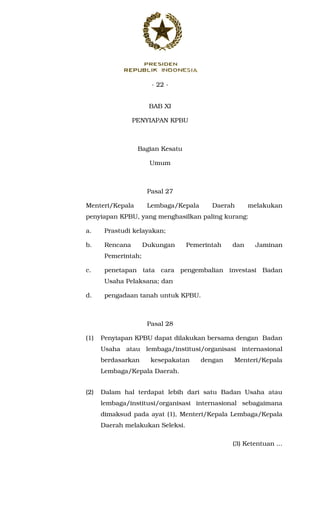 - 22 -
BAB XI
PENYIAPAN KPBU
Bagian Kesatu
Umum
Pasal 27
Menteri/Kepala Lembaga/Kepala Daerah melakukan
penyiapan KPBU, yang menghasilkan paling kurang:
a. Prastudi kelayakan;
b. Rencana Dukungan Pemerintah dan Jaminan
Pemerintah;
c. penetapan tata cara pengembalian investasi Badan
Usaha Pelaksana; dan
d. pengadaan tanah untuk KPBU.
Pasal 28
(1) Penyiapan KPBU dapat dilakukan bersama dengan Badan
Usaha atau lembaga/institusi/organisasi internasional
berdasarkan kesepakatan dengan Menteri/Kepala
Lembaga/Kepala Daerah.
(2) Dalam hal terdapat lebih dari satu Badan Usaha atau
lembaga/institusi/organisasi internasional sebagaimana
dimaksud pada ayat (1), Menteri/Kepala Lembaga/Kepala
Daerah melakukan Seleksi.
(3) Ketentuan ...
 