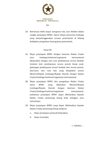 - 23 -
(3) Ketentuan lebih lanjut mengenai tata cara Seleksi dalam
rangka penyiapan KPBU, diatur dalam peraturan lembaga
yang menyelenggarakan urusan pemerintah di bidang
kebijakan pengadaan barang/jasa pemerintah.
Pasal 29
(1) Biaya penyiapan KPBU dengan bantuan Badan Usaha
atau lembaga/institusi/organisasi internasional
dibayarkan dengan tata cara pembayaran secara berkala
(retainer fee), pembayaran secara penuh (lump sum),
gabungan pembayaran secara berkala dan secara penuh,
dan/atau tata cara lain yang disepakati antara
Menteri/Kepala Lembaga/Kepala Daerah dengan Badan
Usaha/lembaga/institusi/organisasi internasional.
(2) Biaya penyiapan KPBU dan pengadaan Badan Usaha
mitra KPBU yang dilakukan Menteri/Kepala
Lembaga/Kepala Daerah dengan bantuan Badan
Usaha/lembaga/institusi/organisasi internasional,
pelaksana penyiapan KPBU dapat dibebankan kepada
Badan Usaha pemenang lelang baik sebagian atau
seluruhnya.
(3) Biaya penyiapan KPBU yang dapat dibebankan kepada
Badan Usaha pemenang lelang meliputi:
a. biaya penyiapan prastudi kelayakan;
b. biaya transaksi;
c. imbalan ...
 