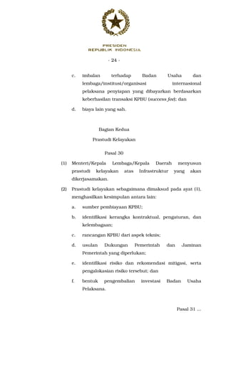 - 24 -
c. imbalan terhadap Badan Usaha dan
lembaga/institusi/organisasi internasional
pelaksana penyiapan yang dibayarkan berdasarkan
keberhasilan transaksi KPBU (success fee); dan
d. biaya lain yang sah.
Bagian Kedua
Prastudi Kelayakan
Pasal 30
(1) Menteri/Kepala Lembaga/Kepala Daerah menyusun
prastudi kelayakan atas Infrastruktur yang akan
dikerjasamakan.
(2) Prastudi kelayakan sebagaimana dimaksud pada ayat (1),
menghasilkan kesimpulan antara lain:
a. sumber pembiayaan KPBU;
b. identifikasi kerangka kontraktual, pengaturan, dan
kelembagaan;
c. rancangan KPBU dari aspek teknis;
d. usulan Dukungan Pemerintah dan Jaminan
Pemerintah yang diperlukan;
e. identifikasi risiko dan rekomendasi mitigasi, serta
pengalokasian risiko tersebut; dan
f. bentuk pengembalian investasi Badan Usaha
Pelaksana.
Pasal 31 ...
 