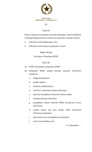 - 25 -
Pasal 31
Dalam tahapan penyiapan prastudi kelayakan, Menteri/Kepala
Lembaga/Kepala Daerah menyusun dokumen sebagai berikut:
a. dokumen studi lingkungan; dan
b. dokumen perencanaan pengadaan tanah.
Bagian Ketiga
Penyiapan Perjanjian KPBU
Pasal 32
(1) PJPK menyiapkan perjanjian KPBU.
(2) Perjanjian KPBU paling kurang memuat ketentuan
mengenai:
a. lingkup pekerjaan;
b. jangka waktu;
c. Jaminan pelaksanaan;
d. tarif dan mekanisme penyesuaiannya;
e. hak dan kewajiban termasuk alokasi risiko;
f. standar kinerja pelayanan;
g. pengalihan saham sebelum KPBU beroperasi secara
komersial;
h. sanksi dalam hal para pihak tidak memenuhi
ketentuan perjanjian;
i. pemutusan atau pengakhiran perjanjian;
j. status kepemilikan aset;
k. mekanisme ...
 