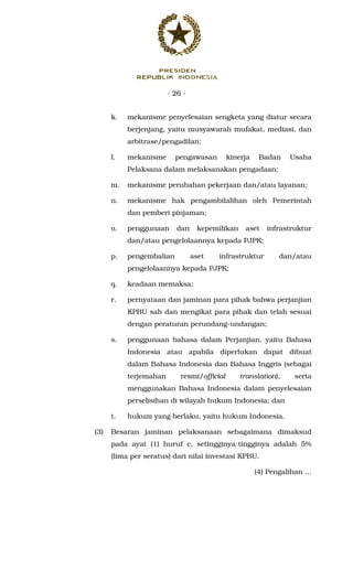 - 26 -
k. mekanisme penyelesaian sengketa yang diatur secara
berjenjang, yaitu musyawarah mufakat, mediasi, dan
arbitrase/pengadilan;
l. mekanisme pengawasan kinerja Badan Usaha
Pelaksana dalam melaksanakan pengadaan;
m. mekanisme perubahan pekerjaan dan/atau layanan;
n. mekanisme hak pengambilalihan oleh Pemerintah
dan pemberi pinjaman;
o. penggunaan dan kepemilikan aset infrastruktur
dan/atau pengelolaannya kepada PJPK;
p. pengembalian aset infrastruktur dan/atau
pengelolaannya kepada PJPK;
q. keadaan memaksa;
r. pernyataan dan jaminan para pihak bahwa perjanjian
KPBU sah dan mengikat para pihak dan telah sesuai
dengan peraturan perundang-undangan;
s. penggunaan bahasa dalam Perjanjian, yaitu Bahasa
Indonesia atau apabila diperlukan dapat dibuat
dalam Bahasa Indonesia dan Bahasa Inggris (sebagai
terjemahan resmi/official translation), serta
menggunakan Bahasa Indonesia dalam penyelesaian
perselisihan di wilayah hukum Indonesia; dan
t. hukum yang berlaku, yaitu hukum Indonesia.
(3) Besaran jaminan pelaksanaan sebagaimana dimaksud
pada ayat (1) huruf c, setingginya-tingginya adalah 5%
(lima per seratus) dari nilai investasi KPBU.
(4) Pengalihan ...
 