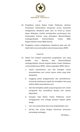 - 27 -
(4) Pengalihan saham Badan Usaha Pelaksana sebelum
Penyediaan Infrastruktur beroperasi secara komersial
sebagaimana dimaksud pada ayat (1) huruf g, hanya
dapat dilakukan setelah mendapatkan persetujuan dan
berdasarkan kriteria yang ditetapkan Menteri/Kepala
Lembaga/Kepala Daerah/Badan Usaha Milik
Negara/Badan Usaha Milik Daerah.
(5) Pengalihan saham sebagaimana dimaksud pada ayat (4),
tidak boleh menunda jadwal mulai beroperasinya KPBU.
Pasal 33
(1) Dalam hal terdapat penyerahan pengelolaan aset yang
dimiliki atau dikuasai oleh Menteri/Kepala
Lembaga/Kepala Daerah kepada Badan Usaha Pelaksana
untuk pelaksanaan KPBU, dalam perjanjian KPBU diatur:
a. tujuan pemanfaatan aset dan larangan untuk
memanfaatkan aset untuk tujuan selain yang telah
disepakati;
b. tanggung jawab pengoperasian dan pemeliharaan,
termasuk pembayaran pajak dan kewajiban lain yang
timbul akibat pemanfaatan aset;
c. hak dan kewajiban pihak yang menguasai aset untuk
mengawasi dan memelihara kinerja aset selama
digunakan;
d. larangan bagi Badan Usaha Pelaksana untuk
mengagunkan aset sebagai jaminan kepada pihak
ketiga;
e. tata cara penyerahan dan/atau pengembalian aset;
f. hal-hal lain sesuai dengan ketentuan peraturan
perundang-undangan.
(2) Dalam ...
 