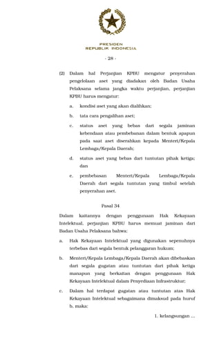 - 28 -
(2) Dalam hal Perjanjian KPBU mengatur penyerahan
pengelolaan aset yang diadakan oleh Badan Usaha
Pelaksana selama jangka waktu perjanjian, perjanjian
KPBU harus mengatur:
a. kondisi aset yang akan dialihkan;
b. tata cara pengalihan aset;
c. status aset yang bebas dari segala jaminan
kebendaan atau pembebanan dalam bentuk apapun
pada saat aset diserahkan kepada Menteri/Kepala
Lembaga/Kepala Daerah;
d. status aset yang bebas dari tuntutan pihak ketiga;
dan
e. pembebasan Menteri/Kepala Lembaga/Kepala
Daerah dari segala tuntutan yang timbul setelah
penyerahan aset.
Pasal 34
Dalam kaitannya dengan penggunaan Hak Kekayaan
Intelektual, perjanjian KPBU harus memuat jaminan dari
Badan Usaha Pelaksana bahwa:
a. Hak Kekayaan Intelektual yang digunakan sepenuhnya
terbebas dari segala bentuk pelanggaran hukum;
b. Menteri/Kepala Lembaga/Kepala Daerah akan dibebaskan
dari segala gugatan atau tuntutan dari pihak ketiga
manapun yang berkaitan dengan penggunaan Hak
Kekayaan Intelektual dalam Penyediaan Infrastruktur;
c. Dalam hal terdapat gugatan atau tuntutan atas Hak
Kekayaan Intelektual sebagaimana dimaksud pada huruf
b, maka:
1. kelangsungan ...
 