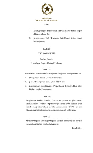 - 29 -
1. kelangsungan Penyediaan Infrastruktur tetap dapat
dilaksanakan; dan
2. penggunaan Hak Kekayaan Intelektual tetap dapat
berlangsung.
BAB XII
TRANSAKSI KPBU
Bagian Kesatu
Pengadaan Badan Usaha Pelaksana
Pasal 35
Transaksi KPBU terdiri dari kegiatan-kegiatan sebagai berikut:
a. Pengadaan Badan Usaha Pelaksana;
b. penandatanganan perjanjian KPBU; dan
c. pemenuhan pembiayaan Penyediaan Infrastruktur oleh
Badan Usaha Pelaksana.
Pasal 36
Pengadaan Badan Usaha Pelaksana dalam rangka KPBU
dilaksanakan setelah diperolehnya penetapan lokasi atas
tanah yang diperlukan untuk pelaksanaan KPBU, kecuali
ditentukan lain dalam peraturan perundang-undangan.
Pasal 37
Menteri/Kepala Lembaga/Kepala Daerah membentuk panitia
pengadaan Badan Usaha Pelaksana.
Pasal 38 ...
 