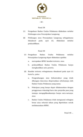 - 30 -
Pasal 38
(1) Pengadaan Badan Usaha Pelaksana dilakukan melalui
Pelelangan atau Penunjukan Langsung.
(2) Pelelangan atau Penunjukan Langsung sebagaimana
dimaksud pada ayat (1), dilakukan melalui
prakualifikasi.
Pasal 39
(1) Pengadaan Badan Usaha Pelaksana melalui
Penunjukan Langsung dapat dilakukan apabila:
a. merupakan KPBU kondisi tertentu; atau
b. prakualifikasi Badan Usaha Pelaksana hanya
menghasilkan satu peserta.
(2) Kondisi tertentu sebagaimana dimaksud pada ayat (1)
huruf a, yaitu:
a. Pengembangan atas Infrastruktur yang telah
dibangun dan/atau dioperasikan sebelumnya oleh
Badan Usaha Pelaksana yang sama;
b. Pekerjaan yang hanya dapat dilaksanakan dengan
penggunaan teknologi baru dan penyedia jasa yang
mampu mengaplikasikannya hanya satu-satunya;
atau
c. Badan Usaha Pelaksana telah menguasai sebagian
besar atau seluruh lahan yang diperlukan untuk
melaksanakan KPBU.
Pasal 40 ...
 