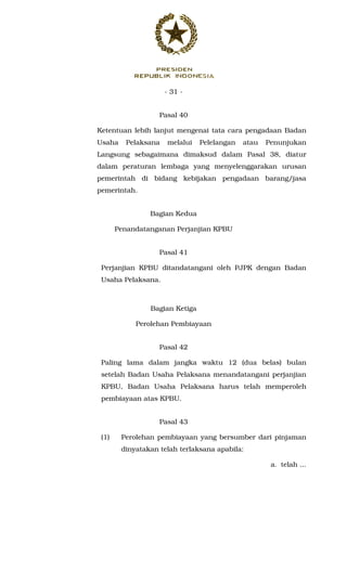 - 31 -
Pasal 40
Ketentuan lebih lanjut mengenai tata cara pengadaan Badan
Usaha Pelaksana melalui Pelelangan atau Penunjukan
Langsung sebagaimana dimaksud dalam Pasal 38, diatur
dalam peraturan lembaga yang menyelenggarakan urusan
pemerintah di bidang kebijakan pengadaan barang/jasa
pemerintah.
Bagian Kedua
Penandatanganan Perjanjian KPBU
Pasal 41
Perjanjian KPBU ditandatangani oleh PJPK dengan Badan
Usaha Pelaksana.
Bagian Ketiga
Perolehan Pembiayaan
Pasal 42
Paling lama dalam jangka waktu 12 (dua belas) bulan
setelah Badan Usaha Pelaksana menandatangani perjanjian
KPBU, Badan Usaha Pelaksana harus telah memperoleh
pembiayaan atas KPBU.
Pasal 43
(1) Perolehan pembiayaan yang bersumber dari pinjaman
dinyatakan telah terlaksana apabila:
a. telah ...
 