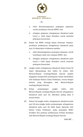 - 32 -
a. telah ditandatanganinya perjanjian pinjaman
untuk membiayai seluruh KPBU; dan
b. sebagian pinjaman sebagaimana dimaksud pada
huruf a, telah dapat dicairkan untuk memulai
pekerjaan konstruksi.
(2) Dalam hal KPBU terbagi dalam beberapa tahapan,
perolehan pembiayaan sebagaimana dimaksud pada
ayat (1) dinyatakan terlaksana apabila:
a. telah ditandanganinya perjanjian pinjaman untuk
membiayai salah satu tahapan KPBU; dan
b. sebagian pinjaman sebagaimana dimaksud pada
huruf a telah dapat dicairkan untuk memulai
pekerjaan konstruksi.
(3) Jangka waktu sebagaimana dimaksud dalam Pasal 42
dapat diperpanjang dari waktu ke waktu oleh
Menteri/Kepala Lembaga/Kepala Daerah apabila
kegagalan memperoleh pembiayaan bukan disebabkan
oleh kelalaian Badan Usaha Pelaksana, sesuai dengan
kriteria yang ditetapkan oleh Menteri/Kepala
Lembaga/Kepala Daerah.
(4) Setiap perpanjangan jangka waktu oleh
Menteri/Kepala Lembaga/Kepala Daerah sebagaimana
dimaksud pada ayat (3), diberikan paling lama 6
(enam) bulan.
(5) Dalam hal jangka waktu sebagaimana dimaksud pada
ayat (3) atau jangka waktu perpanjangan sebagaimana
dimaksud pada ayat (4) tidak dapat dipenuhi oleh
Badan Usaha Pelaksana, maka perjanjian KPBU
berakhir dan jaminan pelaksanaan berhak dicairkan
oleh Menteri/Kepala Lembaga/Kepala Daerah.
BAB XIII ...
 