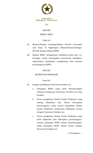 - 33 -
BAB XIII
SIMPUL KPBU
Pasal 44
(1) Menteri/Kepala Lembaga/Kepala Daerah menunjuk
unit kerja di lingkungan Kementerian/Lembaga/
Daerah sebagai Simpul KPBU.
(2) Simpul KPBU sebagaimana dimaksud pada ayat (1),
bertugas untuk menyiapkan perumusan kebijakan,
sinkronisasi, koordinasi, pengawasan, dan evaluasi
pembangunan KPBU.
BAB XIV
KETENTUAN PERALIHAN
Pasal 45
(1) Dengan berlakunya Peraturan Presiden ini:
a. Perjanjian KPBU yang telah ditandatangani
sebelum berlakunya Peraturan Presiden ini tetap
berlaku;
b. Proses pengadaan Badan Usaha Pelaksana yang
sedang dilakukan dan belum ditetapkan
pemenangnya, maka proses pengadaan Badan
Usaha Pelaksana selanjutnya dilakukan sesuai
dengan Peraturan Presiden ini;
c. Proses pengadaan Badan Usaha Pelaksana yang
telah dilakukan dan ditetapkan pemenangnya,
namun perjanjian KPBU belum ditandatangani,
maka perjanjian KPBU dibuat sesuai dengan
Peraturan Presiden ini;
d. Perjanjian ...
 