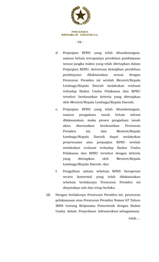 - 34 -
d. Perjanjian KPBU yang telah ditandatangani,
namun belum tercapainya perolehan pembiayaan
sesuai jangka waktu yang telah ditetapkan dalam
Perjanjian KPBU, ketentuan kewajiban perolehan
pembiayaan dilaksanakan sesuai dengan
Peraturan Presiden ini setelah Menteri/Kepala
Lembaga/Kepala Daerah melakukan evaluasi
terhadap Badan Usaha Pelaksana dan KPBU
tersebut berdasarkan kriteria yang ditetapkan
oleh Menteri/Kepala Lembaga/Kepala Daerah;
e. Perjanjian KPBU yang telah ditandatangani,
namun pengadaan tanah belum selesai
dilaksanakan, maka proses pengadaan tanah
akan disesuaikan berdasarkan Peraturan
Presiden ini, dan Menteri/Kepala
Lembaga/Kepala Daerah dapat melakukan
penyesuaian atas perjanjian KPBU setelah
melakukan evaluasi terhadap Badan Usaha
Pelaksana dan KPBU tersebut dengan kriteria
yang ditetapkan oleh Menteri/Kepala
Lembaga/Kepala Daerah; dan
f. Pengalihan saham sebelum KPBU beroperasi
secara komersial yang telah dilaksanakan
sebelum berlakunya Peraturan Presiden ini
dinyatakan sah dan tetap berlaku.
(2) Dengan berlakunya Peraturan Presiden ini, peraturan
pelaksanaan atas Peraturan Presiden Nomor 67 Tahun
2005 tentang Kerjasama Pemerintah dengan Badan
Usaha dalam Penyediaan Infrastruktur sebagaimana
telah ...
 