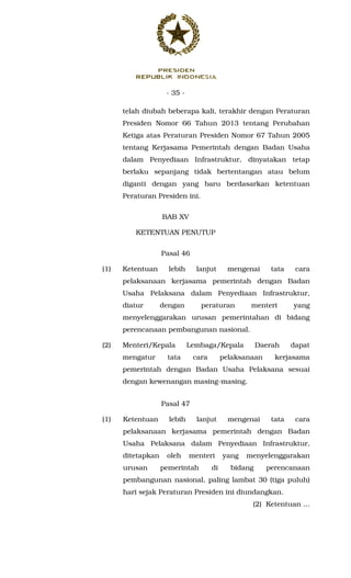 - 35 -
telah diubah beberapa kali, terakhir dengan Peraturan
Presiden Nomor 66 Tahun 2013 tentang Perubahan
Ketiga atas Peraturan Presiden Nomor 67 Tahun 2005
tentang Kerjasama Pemerintah dengan Badan Usaha
dalam Penyediaan Infrastruktur, dinyatakan tetap
berlaku sepanjang tidak bertentangan atau belum
diganti dengan yang baru berdasarkan ketentuan
Peraturan Presiden ini.
BAB XV
KETENTUAN PENUTUP
Pasal 46
(1) Ketentuan lebih lanjut mengenai tata cara
pelaksanaan kerjasama pemerintah dengan Badan
Usaha Pelaksana dalam Penyediaan Infrastruktur,
diatur dengan peraturan menteri yang
menyelenggarakan urusan pemerintahan di bidang
perencanaan pembangunan nasional.
(2) Menteri/Kepala Lembaga/Kepala Daerah dapat
mengatur tata cara pelaksanaan kerjasama
pemerintah dengan Badan Usaha Pelaksana sesuai
dengan kewenangan masing-masing.
Pasal 47
(1) Ketentuan lebih lanjut mengenai tata cara
pelaksanaan kerjasama pemerintah dengan Badan
Usaha Pelaksana dalam Penyediaan Infrastruktur,
ditetapkan oleh menteri yang menyelenggarakan
urusan pemerintah di bidang perencanaan
pembangunan nasional, paling lambat 30 (tiga puluh)
hari sejak Peraturan Presiden ini diundangkan.
(2) Ketentuan ...
 