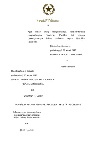 - 37 -
Agar setiap orang mengetahuinya, memerintahkan
pengundangan Peraturan Presiden ini dengan
penempatannya dalam Lembaran Negara Republik
Indonesia.
Ditetapkan di Jakarta
pada tanggal 20 Maret 2015
PRESIDEN REPUBLIK INDONESIA,
ttd.
JOKO WIDODO
Diundangkan di Jakarta
pada tanggal 20 Maret 2015
MENTERI HUKUM DAN HAK ASASI MANUSIA
REPUBLIK INDONESIA,
ttd.
YASONNA H. LAOLY
LEMBARAN NEGARA REPUBLIK INDONESIA TAHUN 2015 NOMOR 62
Salinan sesuai dengan aslinya
SEKRETARIAT KABINET RI
Deputi Bidang Perekonomian,
ttd.
Ratih Nurdiati
 