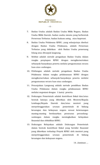 - 4 -
7. Badan Usaha adalah Badan Usaha Milik Negara, Badan
Usaha Milik Daerah, badan usaha swasta yang berbentuk
Perseroan Terbatas, badan hukum asing, atau koperasi.
8. Badan Usaha Pelaksana KPBU, yang selanjutnya disebut
dengan Badan Usaha Pelaksana, adalah Perseroan
Terbatas yang didirikan oleh Badan Usaha pemenang
lelang atau ditunjuk langsung.
9. Seleksi adalah metode pengadaan Badan Usaha dalam
rangka penyiapan KPBU dengan mengikutsertakan
sebanyak-banyaknya peserta melalui pengumuman secara
luas atau undangan.
10. Pelelangan adalah metode pengadaan Badan Usaha
Pelaksana dalam rangka pelaksanaan KPBU dengan
mengikutsertakan sebanyak-banyaknya peserta melalui
pengumuman secara luas atau undangan.
11. Penunjukan Langsung adalah metode pemilihan Badan
Usaha Pelaksana dalam rangka pelaksanaan KPBU
melalui negosiasi dengan 1 (satu) peserta.
12. Dukungan Pemerintah adalah kontribusi fiskal dan/atau
bentuk lainnya yang diberikan oleh Menteri/Kepala
Lembaga/Kepala Daerah dan/atau menteri yang
menyelenggarakan urusan pemerintah di bidang
keuangan dan kekayaan negara sesuai kewenangan
masing-masing berdasarkan peraturan perundang-
undangan dalam rangka meningkatkan kelayakan
finansial dan efektifitas KPBU.
13. Dukungan Kelayakan adalah Dukungan Pemerintah
dalam bentuk kontribusi fiskal yang bersifat finansial
yang diberikan terhadap Proyek KPBU oleh menteri yang
menyelenggarakan urusan pemerintah di bidang
keuangan dan kekayaan negara.
14. Jaminan ...
 