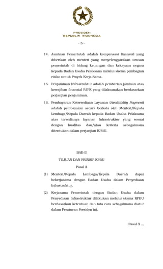 - 5 -
14. Jaminan Pemerintah adalah kompensasi finansial yang
diberikan oleh menteri yang menyelenggarakan urusan
pemerintah di bidang keuangan dan kekayaan negara
kepada Badan Usaha Pelaksana melalui skema pembagian
risiko untuk Proyek Kerja Sama.
15. Penjaminan Infrastruktur adalah pemberian jaminan atas
kewajiban finansial PJPK yang dilaksanakan berdasarkan
perjanjian penjaminan.
16. Pembayaran Ketersediaan Layanan (Availability Payment)
adalah pembayaran secara berkala oleh Menteri/Kepala
Lembaga/Kepala Daerah kepada Badan Usaha Pelaksana
atas tersedianya layanan Infrastruktur yang sesuai
dengan kualitas dan/atau kriteria sebagaimana
ditentukan dalam perjanjian KPBU.
BAB II
TUJUAN DAN PRINSIP KPBU
Pasal 2
(1) Menteri/Kepala Lembaga/Kepala Daerah dapat
bekerjasama dengan Badan Usaha dalam Penyediaan
Infrastruktur.
(2) Kerjasama Pemerintah dengan Badan Usaha dalam
Penyediaan Infrastruktur dilakukan melalui skema KPBU
berdasarkan ketentuan dan tata cara sebagaimana diatur
dalam Peraturan Presiden ini.
Pasal 3 ...
 