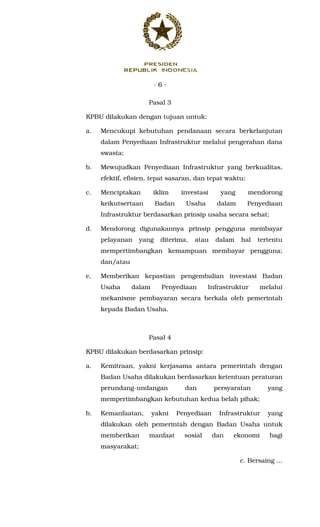 - 6 -
Pasal 3
KPBU dilakukan dengan tujuan untuk:
a. Mencukupi kebutuhan pendanaan secara berkelanjutan
dalam Penyediaan Infrastruktur melalui pengerahan dana
swasta;
b. Mewujudkan Penyediaan Infrastruktur yang berkualitas,
efektif, efisien, tepat sasaran, dan tepat waktu;
c. Menciptakan iklim investasi yang mendorong
keikutsertaan Badan Usaha dalam Penyediaan
Infrastruktur berdasarkan prinsip usaha secara sehat;
d. Mendorong digunakannya prinsip pengguna membayar
pelayanan yang diterima, atau dalam hal tertentu
mempertimbangkan kemampuan membayar pengguna;
dan/atau
e. Memberikan kepastian pengembalian investasi Badan
Usaha dalam Penyediaan Infrastruktur melalui
mekanisme pembayaran secara berkala oleh pemerintah
kepada Badan Usaha.
Pasal 4
KPBU dilakukan berdasarkan prinsip:
a. Kemitraan, yakni kerjasama antara pemerintah dengan
Badan Usaha dilakukan berdasarkan ketentuan peraturan
perundang-undangan dan persyaratan yang
mempertimbangkan kebutuhan kedua belah pihak;
b. Kemanfaatan, yakni Penyediaan Infrastruktur yang
dilakukan oleh pemerintah dengan Badan Usaha untuk
memberikan manfaat sosial dan ekonomi bagi
masyarakat;
c. Bersaing ...
 