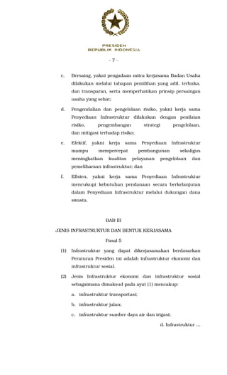 - 7 -
c. Bersaing, yakni pengadaan mitra kerjasama Badan Usaha
dilakukan melalui tahapan pemilihan yang adil, terbuka,
dan transparan, serta memperhatikan prinsip persaingan
usaha yang sehat;
d. Pengendalian dan pengelolaan risiko, yakni kerja sama
Penyediaan Infrastruktur dilakukan dengan penilaian
risiko, pengembangan strategi pengelolaan,
dan mitigasi terhadap risiko;
e. Efektif, yakni kerja sama Penyediaan Infrastruktur
mampu mempercepat pembangunan sekaligus
meningkatkan kualitas pelayanan pengelolaan dan
pemeliharaan infrastruktur; dan
f. Efisien, yakni kerja sama Penyediaan Infrastruktur
mencukupi kebutuhan pendanaan secara berkelanjutan
dalam Penyediaan Infrastruktur melalui dukungan dana
swasta.
BAB III
JENIS INFRASTRUKTUR DAN BENTUK KERJASAMA
Pasal 5
(1) Infrastruktur yang dapat dikerjasamakan berdasarkan
Peraturan Presiden ini adalah infrastruktur ekonomi dan
infrastruktur sosial.
(2) Jenis Infrastruktur ekonomi dan infrastruktur sosial
sebagaimana dimaksud pada ayat (1) mencakup:
a. infrastruktur transportasi;
b. infrastruktur jalan;
c. infrastruktur sumber daya air dan irigasi;
d. Infrastruktur ...
 