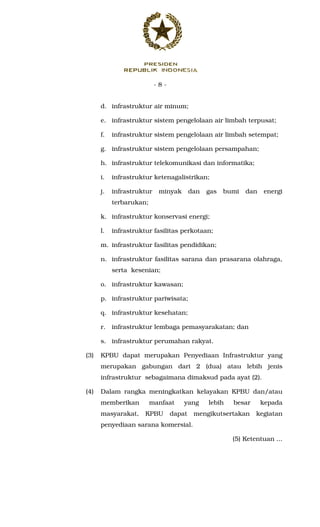 - 8 -
d. infrastruktur air minum;
e. infrastruktur sistem pengelolaan air limbah terpusat;
f. infrastruktur sistem pengelolaan air limbah setempat;
g. infrastruktur sistem pengelolaan persampahan;
h. infrastruktur telekomunikasi dan informatika;
i. infrastruktur ketenagalistrikan;
j. infrastruktur minyak dan gas bumi dan energi
terbarukan;
k. infrastruktur konservasi energi;
l. infrastruktur fasilitas perkotaan;
m. infrastruktur fasilitas pendidikan;
n. infrastruktur fasilitas sarana dan prasarana olahraga,
serta kesenian;
o. infrastruktur kawasan;
p. infrastruktur pariwisata;
q. infrastruktur kesehatan;
r. infrastruktur lembaga pemasyarakatan; dan
s. infrastruktur perumahan rakyat.
(3) KPBU dapat merupakan Penyediaan Infrastruktur yang
merupakan gabungan dari 2 (dua) atau lebih jenis
infrastruktur sebagaimana dimaksud pada ayat (2).
(4) Dalam rangka meningkatkan kelayakan KPBU dan/atau
memberikan manfaat yang lebih besar kepada
masyarakat, KPBU dapat mengikutsertakan kegiatan
penyediaan sarana komersial.
(5) Ketentuan ...
 