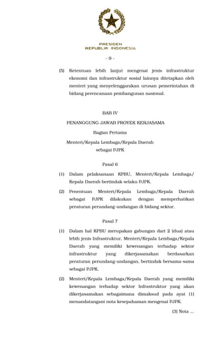 - 9 -
(5) Ketentuan lebih lanjut mengenai jenis infrastruktur
ekonomi dan infrastruktur sosial lainnya ditetapkan oleh
menteri yang menyelenggarakan urusan pemerintahan di
bidang perencanaan pembangunan nasional.
BAB IV
PENANGGUNG JAWAB PROYEK KERJASAMA
Bagian Pertama
Menteri/Kepala Lembaga/Kepala Daerah
sebagai PJPK
Pasal 6
(1) Dalam pelaksanaan KPBU, Menteri/Kepala Lembaga/
Kepala Daerah bertindak selaku PJPK.
(2) Penentuan Menteri/Kepala Lembaga/Kepala Daerah
sebagai PJPK dilakukan dengan memperhatikan
peraturan perundang-undangan di bidang sektor.
Pasal 7
(1) Dalam hal KPBU merupakan gabungan dari 2 (dua) atau
lebih jenis Infrastruktur, Menteri/Kepala Lembaga/Kepala
Daerah yang memiliki kewenangan terhadap sektor
infrastruktur yang dikerjasamakan berdasarkan
peraturan perundang-undangan, bertindak bersama-sama
sebagai PJPK.
(2) Menteri/Kepala Lembaga/Kepala Daerah yang memiliki
kewenangan terhadap sektor Infrastruktur yang akan
dikerjasamakan sebagaimana dimaksud pada ayat (1)
menandatangani nota kesepahaman mengenai PJPK.
(3) Nota ...
 