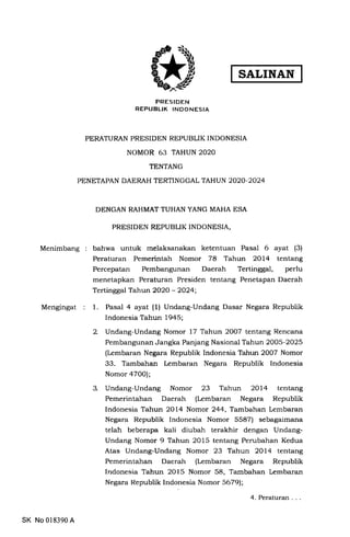 Menimbang
Mengingat
SALINAN
PRESIDEN
REPUBLIK INDONESIA
PERATURAN PRESIDEN REPUBLIK INDONESIA
NOMOR 63 TAHUN 2O2O
TENTANG
PENETAPAN DAERAH TERTINGGAL TAHUN 2O2O-2O24
DENGAN RAHMAT TUHAN YANG MAHA ESA
PRESIDEN REPUBLIK INDONESIA,
bahwa untuk melaksanakan ketentuan Pasal 6 ayat (3)
Peraturan Pemerintah Nomor 78 Tahun 2OL4 tentang
Percepatan Pembangunan Daerah Tertinggal, perlu
menetapkan Peraturan Presiden tentang Penetapan Daerah
Tertinggal Tahun 2O2O - 2024;
1. Pasal 4 ayat (1) Undang-Undang Dasar Negara Republik
Indonesia Tahun 1945;
2 Undang-Undang Nomor 17 Tahun 2OO7 tentang Rencana
Pembangunan Jangka Panjang Nasional Tahun 2OO5-2O25
(Lembaran Negara Republik Indonesia Tahun 2OO7 Nomor
33. l'ambahan lembaran Negara Republik Indonesia
Nomor aTOO);
3. Undang-Undang Nomor 23 Tahun 2Ol4 tentang
Pemerintahan Daerah (Lembaran Negara Republik
Indonesia Tahun 2Ol4 Nomor 244, Tanbahan Lembaran
Negara Republik Indonesia Nomor 5587) sebagaimana
telah beberapa kali diubah terakhir dengan Undang-
Undang Nomor 9 Tahun 2OLS tentang Perubahan Kedua
Atas Undang-Undang Nomor 23 Tahun 2Ol4 tentang
Pemerintahan Daerah (Lembaran Negara Republik
Indonesia 'l'ahun 2OI5 Nomor 58, 'lambahan Lembaran
Negara Republik Indonesia Nomor 56791;
SK No 018390 A
4.Peraturan...
 