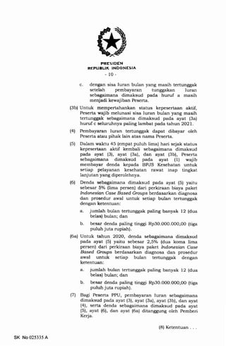 PRESIDEN
REPUELIK INDONESIA
-10-
c. dengan sisa Iuran bulan yang masih tertunggak
setelah pembayaran tunggakan Iuran
sebagaimana dimaksud pada huruf a masih
menjadi kewajiban Peserta.
(3b) Untuk mempertahankan status kepesertaan aktif,
Peserta wajib melunasi sisa Iuran bulan yang masih
tertunggak sebagaimana dimaksud pada ayat (3a)
huruf c selurrrhnya paling lambat pada tahun 2021.
(41 Pembayaran Iuran tertunggak dapat dibayar oleh
Peserta atau pihak lain atas nama Peserta.
(5) Dalam waktu 45 (empat puluh lima) hari sejak status
kepesertaan aktif kembali sebagaimana dimaksud
pada ayat (3), ayat (3a), dan ayat (3b), Peserta
sebagaimana dimaksud pada ayat (1) wajib
membayar denda kepada BPJS Kesehatan untuk
setiap pelayanan kesehatan rawat inap tingkat
lanjutan yang diperolehnya.
(6) Denda sebagaimana dimaksud pada ayat (5) yaitu
sebesar 5olo (lima persen) dari perkiraan biaya paket
Indonesian Case Based Groups berdasarkan diagnosa
dan prosedur awal untuk setiap bulan tertunggak
dengan ketentuan:
a. jumlah bulan tertunggak paling banyak 12 (dua
belas) bulan; dan
b. besar denda paling tinggi Rp3O.0O0.000,O0 (tiga
puluh juta rupiah).
(6a) Untuk tahun 2O2O, denda sebagaimana dimaksud
pada ayat (5) yaitu sebesar 2,5o/o (dua koma lima
persen) dari perkiraan biaya paket Indonesian Case
Based Groups berdasarkan diagnosa dan prosedur
awal untuk setiap bulan tertunggak dengan
ketentuan:
a. jumlah bulan tertunggak paling banyak 12 (dua
belas) bulan; dan
b. besar denda paling tinggi Rp30.O00.000,OO (tiga
puluh juta rupiah).
(7) Bagi Peserta PPU, pembayaran Iuran sebagaimana
dimaksud pada ayat (3), ayat (3a), ayat (3b), dan ayat
(4)', serta denda sebagaimana dimaksud pada ayat
(5), ayat (6), dan ayat (6a) ditanggung oleh Pemberi
Kerja.
SK No 025335 A
(8) Ketentuan
 