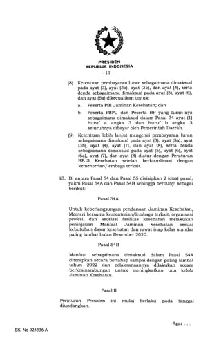 PRESIDEN
REFUELIK INDONESIA
- 11-
(8) Ketentuan pembayaran Iuran sebagaimana dimaksud
pada ayat (3), ayat (3a), ayat (3b), dan ayat (4), serta
denda sebagaimana dimaksud pada ayat (5), ayat (6),
dan ayat (6a) dikecualikan untuk:
a. Peserta PBI Jaminan Kesehatan; dan
b. Peserta PBPU dan Peserta BP yang luran-nya
sebagaimana dimaksud dalam Pasal 34 ayat (1)
huruf a angka 3 dan huruf b angka 3
seluruhnya dibayar oleh Pemerintah Daerah.
(9) Ketentuan lebih lanjut mengenai pembayaran Iuran
sebagaimana dimaksud pada ayat (3), ayat (3a), ayat
(3b), ayat (4), ayat (7lr, dan ayat (8), serta denda
sebagaimana dimaksud pada ayat (5), ayat (6), ayat
(6a), ayat l7l, dan ayat (8) diatur dengan Peraturan
BPJS Kesehatan setelah berkoordinasi dengan
kementerian / lembaga terkait.
13. Di antara Pasal 54 dan Pasal 55 disisipkan 2 (dua) pasal,
yakni Pasal 54A dan Pasal 54B sehingga berbunyi sebagai
berikut:
Pasal 54A
Untuk keberlangsungan pendanaan Jaminan Kesehatan,
Menteri bersama kementerian/ lembaga terkait, organisasi
profesi, dan asosiasi fasilitas kesehatan melakukan
peninjauan Manfaat Jaminan Kesehatan sesuai
kebutuhan dasar kesehatan dan rawat inap kelas standar
paling lambat bulan Desember 2O2O.
Pasal 54B
Manfaat sebagaimana dimaksud dalam Pasal 54A
diterapkan secara bertahap sampai dengan paling lambat
tahun 2022 dan pelaksanaannya dilakukan secara
berkesinambungan untuk meningkatkan tata kelola
Jaminan Kesehatan.
Pasal II
Peraturan Presiden
diundangkan.
ini mulai berlaku pada tanggal
SK No 025336 A
Agar
 