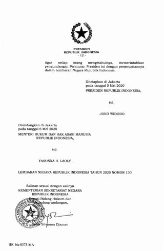 PRES IDEN
REPUBLIK INDONESIA
-t2-
Agar setiap orang mengetahuinya, memerintahkan
pengundangan Peraturan Presiden ini dengan penempatannya
dalam Lembaran Negara Republik Indonesia.
Ditetapkan di Jakarta
pada tanggal 5 Mei 2O2O
PRESIDEN REPUBLIK INDONESIA,
ttd
JOKO WIDODO
Diundangkan di Jakarta
pada tanggal 6 Mei 2O2O
MENTERI HUKUM DAN HAK ASASI MANUSIA
REPUBLIK INDONESIA,
YASONNA H. LAOLY
LEMBARAN NEGARA REPUBLIK INDONESIA TAHUN 2O2O NOMOR 130
Salinan sesuai dengan aslinya
KEMENTERIAN SEKRETARIAT NEGARA
REPUBLIK INDONESIA
Bidang Hukum dan
-undangan,
ttd
SK No 037316 A
a Djaman
 