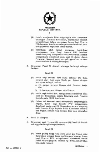FRESIDEN
REPUBLIK INDONESIA
-3-
(4) Untuk menjamin keberlangsungan dan kesehatan
keuangan Jaminan Kesehatan, Pemerintah Daerah
berkontribusi dalam membayar luran bagi Peserta
PBI Jaminan Kesehatan sebagaimana dimaksud pada
ayat (3) sesuai kapasitas fiskal daerah.
(5) Ketentuan lebih lanjut mengenai kontribusi
pembayaran Iuran bagi Peserta PBI Jaminan
Kesehatan yang dibayarkan oleh Pemerintah Daerah
sebagaimana dimaksud pada ayat (4) diatur dalam
Peraturan Menteri yang menyelenggarakan urusan
pemerintahan di bidang keuangan.
3 Ketentuan Pasal 30 diubah sehingga berbunyi sebagai
berikut:
Pasal 30
(1) Iuran bagi Peserta PPU yaitu sebesar 5o/o (lima
persen) dari Gaji atau Upah per bulan dengan
ketentuan sebagai berikut:
a. 4o/o (empat persen) dibayar oleh Pemberi Kerja;
dan
b. 1% (satu persen) dibayar oleh Peserta.
l2l Iuran bagi Peserta PPU sebagaimana dimaksud pada
ayat (1) dibayarkan secara langsung oleh Pemberi
Kerja kepada BPJS Kesehatan.
(3) Dalam hal Pemberi Kerja merupakan penyelenggara
negara, luran bagi Peserta PPU sebagaimana
dimaksud pada ayat (1) dibayarkan secara langsung
oleh Pemberi Kerja kepada BPJS Kesehatan melalui
kas negara kecuali bagi kepala desa dan perangkat
desa.
Pasal 31 dihapus
Ketentuan ayat (1), ayat (2), dan ayat (4) Pasal 32 diubah
sehingga berbunyi sebagai berikut:
Pasal 32
(1) Batas paling tinggi Gaji atau Upah per bulan yang
digunakan sebagai dasar perhitungan besaran Iuran
bagi Peserta PPU sebagaimana dimaksud dalam
Pasal 30 ayat (1) yaitu sebesar Rp12.000.000,00 (dua
belas juta rupiah).
(2) Batas. . .
4
5
SK No 025290 A
 