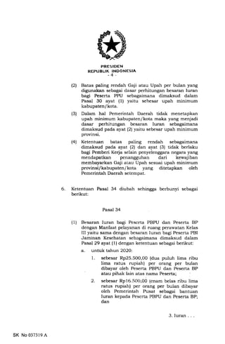 PRESIDEN
REPUBLIK INDONESIA
-4-
(21 Batas paling rendah Gaji atau Upah per bulan yang
digunakan sebagai dasar perhitungan .besaran Iuran
bagi Peserta PPU sebagaimana dimaksud dalam
Pasal 30 ayat (1) yaitu sebesar upah minimum
kabupaten/kota.
(3) Dalam hal Pemerintah Daerah tidak menetapkan
upah minimum kabupaten/kota maka yang menjadi
dasar perhitungan besaran Iuran sebagaimana
dimaksud pada ayat (2) yaitu sebesar upah minimum
provinsi.
(4) Ketentuan batas paling rendah sebagaimana
dimaksud pada ayat (21 dan ayat (3) tidak berlaku
bagi Pemberi Keda selain penyelenggara negara yang
mendapatkan penangguhan dari kewajiban
membayarkan Gaji atau Upah sesuai upah minimum
provinsi/kabupaten/kota yang ditetapkan oleh
Pemerintah Daerah setempat.
6 Ketentuan Pasal 34 diubah sehingga berbunyi sebagai
berikut:
Pasal 34
(1) Resaran Iuran bagi Pescrta PBPU dan Peserta BP
dengan Manfaat pelayanan di ruang perawatan Kelas
III yaitu sarna dengan besaran Iuran bagi Peserta PBI
Jaminan Kesehatan sebagaimana dimaksud dalam
Pasal 29 ayat (1 ) dengan ketentuan sebagai berikut:
a. untuk tahun 2O2O:
1. sebesar Rp25.500,00 (dua puluh lima ribu
lima ratus rupiah) per orang per bulan
dibayar oleh Peserta PBPU dan Peserta BP
2. sebesar Rp16.50t),00 (enam belas ribu lima
ratus rupiatr) per orang per bulan dibayar
oleh Pemerintah Pusat sebagai bantuan
Iuran kepada Peserta PBPU dan Peserta BP;
dan
SK No 037319 A
3. Iuran
 
