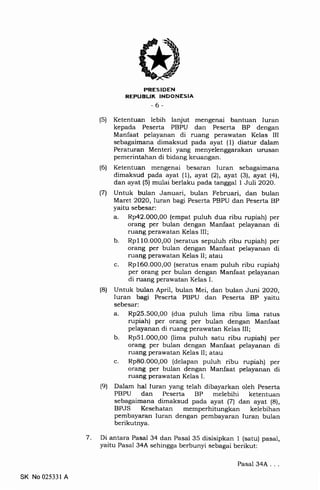 7
PRESIDEN
REPUELIK INDONESIA
-6-
(5) Ketentuan lebih lanjut mengenai bantuan Iuran
kepada Peserta PBPU dan Peserta BP dengan
Manfaat pelayanan di ruang perawatan Kelas III
sebagaimana dimaksud pada ayat (1) diatur dalam
Peraturan Menteri yang menyelenggarakan urusan
pemerintahan di bidang keuangan.
(6) Ketentuan mengenai besaran Iuran sebagaimana
dimaksud pada ayat (1), ayat (2), ayat (3), ayat (4),
dan ayat (5) mulai berlaku pada tanggal 1 Juli 2O2O.
(71 Untuk bulan Januari, bulan Februari, dan bulan
Maret 2O2O,luran bagi Peserta PBPU dan Peserta BP
yaitu sebesar:
a. Rp42.000,00 (empat puluh dua ribu rupiah) per
orang per bulan dengan Manfaat pelayanan di
ruang perawatan Kelas III;
b. Rp11O.000,00 (seratus sepuluh ribu rupiah) per
orang per bulan dengan Manfaat pelayanan di
ruang perawatan Kelas II; atau
c. Rp160.000,00 (seratus enam puluh ribu rupiah)
per orang per bulan dengan Manfaat pelayanan
di ruang perawatan Kelas I.
(8) Untuk bulan April, bulan Mei, dan bulan Juni 2O2O,
Iuran bagi Peserta PBPU dan Peserta BP yaitu
sebesar:
a. Rp25.500,00 (dua puluh lima ribu lima ratus
rupiah) per orang per bulan dengan Manfaat
pelayanan di ruang perawatan Kelas III;
b. Rp51.000,O0 (lima puluh satu ribu rupiah) per
orang per bulan dengan Manfaat pelayanan di
ruang perawatan Kelas II; atau
c. Rp80.00O,0O (delapan puluh ribu rupiah) per
orang per bulan dengan Manfaat pelayanan di
ruang perawatan Kelas I.
(9) Dalam hal Iuran yang telah dibayarkan oleh Peserta
PBPU dan Peserta BP melebihi ketentuan
sebagaimana dimaksud pada ayat (7) dan ayat (8),
BPJS Kesehatan memperhitungkan kelebihan
pembayaran Iuran dengan pembayaran luran bulan
berikutnya.
Di antara Pasal 34 dan Pasal 35 disisipkan I (satu) pasal,
yaitu Pasal 34A sehingga berbunyi sebagai berikut:
SK No 025331 A
Pasal 34A. .
 
