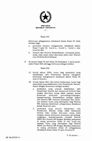 8
PRESIDEN
REFUELIK INDONESIA
-7 -
Pasal 34A
Ketentuan sebagaimana dimaksud dalam Pasal 34 tidak
berlaku bagi:
a. penerima pensiun sebagaimana dimaksud dalam
Pasal 4 ayat (5) huruf a, huruf b, huruf c, dan
huruf d; dan
b. Veteran dan Perintis Kemerdekaan, termasuk janda,
duda, atau anak yatim dan/atau piatu dari Veteran
atau Perintis Kemerdekaan.
Di antara Pasal 35 dan Pasal 36 disisipkan 1 (satu) pasal,
yakni Pasal 35A sehingga berbunyi sebagai berikut:
Pasal 35A
(1) Untuk tahun 2O2O, Iuran bagi penduduk yang
didaftarkan oleh Pemerintah Daerah mengikuti
ketentuan sebagaimana dimaksud dalam Pasal 34
ayat (1) huruf a.
l2l Untuk tahun 2O2l dan tahun berikutnya, Iuran bagi
penduduk yang didaftarkan oleh Pemerintah Daerah,
diatur dengan ketentuan sebagai berikut:
a. penduduk yang semula didaftarkan oleh
Pemerintah Daerah dan memenuhi kriteria fakir
miskin dan/atau orang tidak mampu sesuai
ketentuan peraturan perundang-undangan,
kepesertaannya ditambahkan sebagai bagian
dari Peserta PBI Jaminan Kesehatan dan Iuran-
nya sebesar Iuran yang ditetapkan bagi Peserta
PBI Jaminan Kesehatan sebagaimana dimaksud
dalam Pasal 29; atau
b. penduduk yang semula didaftarkan oleh
Pemerintah Daerah tetapi tidak memenuhi
kriteria fakir miskin dan/atau orang tidak
mampu sesuai ketentuan peraturan perundang-
undangan, kepesertaannya menjadi Peserta
PBPU dan Peserta BP dengan Manfaat pelayanan
di ruang perawatan Kelas III dan Iuran-nya
sebesar Iuran yang ditetapkan bagi Peserta
PBPU dan Peserta BP dengan Manfaat pelayanan
di ruang perawatan Kelas III sebagaimana
dimaksud dalam Pasal 34 ayat (1) huruf b.
SK No 025291 A
9. Di antara . . .
 