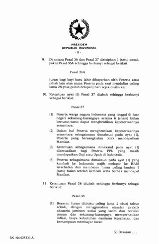 9
PRESIDEN
REPUBLIK INDONESTA
-8-
Di antara Pasal 36 dan Pasal 37 disisipkan 1 (satu) pasal,
yakni Pasal 36A sehingga berbunyi sebagai berikut:
Pasal 36A
Iuran bagi bayi baru lahir dibayarkan oleh Peserta atau
pihak lain atas nama Peserta pada saat mendaftar paling
lama 28 (dua puluh delapan) hari sejak dilahirkan.
10. Ketentuan ayat (1) Pasal 37 diubah sehingga berbunyi
sebagai berikut:
Pasal 37
(1) Peserta warga negara Indonesia yang tinggal di luar
negeri sekurang-kurangnya selama 6 (enam) bulan
berturut-turut dapat menghentikan kepesertaannya
sementara.
l2l Dalam hal Peserta menghentikan kepesertaannya
sementara sebagaimana dimaksud pada ayat (1),
Peserta yang bersangkutan tidak mendapatkan
Manfaat.
(3) Ketentuan sebagaimana dimaksud pada ayat (1)
dikecualikan bagi Peserta PPU yang masih
mendapatkan Gaji atau Upah di Indonesia,
(4) Peserta sebagaimana dimaksud pada ayat (1) yang
kembali ke Indonesia wajib melapor ke BPJS
Kesehatan dan membayar Iuran paling lambat 1
(satu) bulan setelah kembali serta berhak mendapat
Manfaat.
1 1. Ketentuan Pasal 38 diubah sehingga berbunyi sebagai
berikut:
Pasal 38
(1) Besaran luran ditinjau paling lama 2 (dua) tahun
sekali, dengan menggunakan standar praktik
aktuaria jaminan sosial yang lazim dan berlaku
umum dan sekurang-kurangnya memperhatikan
inflasi, biaya kebutuhan Jaminan Kesehatan, dan
kemampuan membayar Iuran.
SK No 025333 A
(2) Besaran .
 