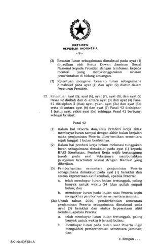 PRESIDEN
REPUBLIK INDONESIA
-9-
(21 Besaran Iuran sebagaimana dimaksud pada ayat (1)
diusulkan oleh Ketua Dewan Jaminan Sosial
Nasional kepada Presiden dengan tembusan kepada
menteri yang menyelenggarakan urusan
pemerintahan di bidang keuangan.
(3) Ketentuan mengenai besaran Iuran sebagaimana
dimaksud pada ayat (1) dan ayat (21 diatur dalam
Peraturan Presiden.
12. Ketentuan ayat (5), ayat (6), ayat (71, ayat (8), dan ayat (9)
Pasal 42 diubah dan di antara ayat (3) dan ayat (4) Pasal
42 disisipkan 2 (dua) ayat, yakni ayat (3a) dan ayat (3b)
serta di antara ayat (6) dan ayat (7) Pasal 42 disisipkan
1 (satu) ayat, yakni ayat (6a) sehingga Pasal 42 berbunyi
sebagai berikut:
Pasal 42
(1) Dalam hal Peserta dan/atau Pemberi Kerja tidak
membayar luran sampai dengan akhir bulan berjalan
maka penjaminan Peserta diberhentikan sementara
sejak tanggal 1 bulan berikutnya.
(21 Dalam hal pemberi kerja belum melunasi tunggakan
Iuran sebagaimana dimaksud pada ayat (1) kepada
BPJS Kesehatan, Pemberi Kerja wajib bertanggung
jawab pada saat Pekerjanya membutuhkan
pelayanan kesehatan sesuai dengan Manfaat yang
diberikan.
(3) Pemberhentian sementara penjaminan Peserta
sebagaimana dimaksud pada ayat (1) berakhir dan
status kepesertaan aktif kembali, apabila Peserta:
a. telah membayar Iuran bulan tertunggak, paling
banyak untuk waktu 24 (dua puluh empat)
bulan; dan
b. membayar Iuran pada bulan saat Peserta ingin
mengakhiri pemberhentian sementara jaminan.
(3a) Untuk tahun 2O2O, pemberhentian sementara
penjaminan Peserta sebagaimana dimaksud pada
ayat (3) berakhir dan status kepesertaan aktif
kembali, apabila Peserta:
a. telah membayar Iuran bulan tertunggak, paling
banyak untuk waktu 6 (enam) bulan;
b. membayar Iuran pada bulan saat Peserta ingin
mengakhiri pemberhentian sementara jaminan;
dan
c. dengan. . .
SK No 025284 A
 