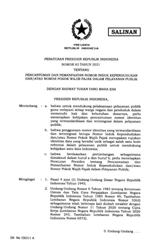 SALINAN
PRESIDEN
REPUBLIK INDONESIA
PERATURAN PRESIDEN REPUBLIK INDONESIA
NOMOR 83 TAHUN 2021
TENTANG
PENCANTUMAN DAN PEMANFAATAN NOMOR INDUK KEPENDUDUI(AN
DAN/ATAU NOMOR POKOK WAJIB PAJAK DALAM PELAYANAN PUBLIK
DENGAN RAHMAT TUHAN YANG MAHA ESA
Menimbang
PRESIDEN REPUBLIK INDONESIA,
a. bahwa untuk mendukung pelaksanaan pelayanan publik
guna melayani setiap trarga negara dan penduduk dalam
memenuhi hak dan kebutuhan dasarnya, perlu
menerapkan kebijakan pencantuman nomor identitas
yang terstandardisasi dan terintegrasi dalam pelayanan
publik;
b. bahwa penggunaan nomor identitas yang terstandardisasi
dan terintegrasi berupa Nomor Induk Kependudukan
dan/atau Nomor Pokok Wajib Pajak merupakan rujukan
identitas data yang bersifat unik sebagai salah satu kode
referensi dalam pelayanan publik untuk mendukung
kebijakan satu data Indonesia;
c. bahwa berdasarkan pertimbangan sebagaimana
dimaksud dalam huruf a dan huruf b, perlu menetapkan
Peraturan Presiden tentang Pencantuman dan
Pemanfaatan Nomor Induk Kependudukan dan/atau
Nomor Pokok Wajib Pajak dalam pelayanan publik;
Mengingat Pasal 4 ayat (1) Undang-Undang Dasar Negara Republik
Indonesia Tahun 1945;
Undang-Undang Nomor 6 Tahun 1983 tentang Ketentuan
Umum dan Tata Cara Perpajakan (Lembaran Negara
Republik Indonesia Tahun 1983 Nomor 49, Tambahan
Lembaran Negara Republik Indonesia Nomor 9262)
sebagaimana telah beberapa kali diubah terakhir dengan
Undang-Undang Nomor 11 Tahun 2O2O tentang Cipta
Kerja (Lembaran Negara Republik lndonesia Tahun 2O2O
Nomor 245, Tambahan Lembaran Negara Republik
Indonesia Nomor 6573);
1.
2.
SK No 10651I A
3.Undang-Undang...
 