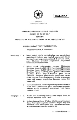 SALINAN
PRES IDEN
REPUBLIK INDONESIA
PERATURAN PRESIDEN REPUBLIK INDONESI.A
NOMOR 88 TAHUN 2017
TENTANG
PEI{YELESAIAN PENGUASAAN TANAH DALAM KAWASAN HUTAN
DENGAN RAHMAT TUHAN YANG MAHA ESA
PRESIDEN REPUBLIK INDONESI.A,
Menimbang : a. batrwa dalam rangka menyelesaikan dan memberikan
perlindungan hukum atas hak-hak masyarakat dalam
kawasan hutan yang menguasai tanah di kawasan hutan,
perlu dilakukan kebijakan penyelesaian penguasaan
tanah dalam kawasan hutan;
bahwa untuk melahsanakan putusan Mahkamah
Konstitusi Nomor 34/PUU-lXl 2011, putusan Mahkamah
Konstitusi Nomor 4s/PUU-lXl 20L1, putusan Mahkamah
Konstitusi Nomor 3S/PUU-X| 2OL2, putusan Mahkamatt
Konstitusi Nomor 9S/PUU-XILl2OL4, perlu diatur
ketentuan mengenai penyelesaian penguasaan tanah
dalam kawasan hutan yang berkaitan dengan penguasaan
hutan oleh negara, pengukuhan kawasan hutan, dan
hutan adat;
bahwa berdasarkan pertimbangan sebagaimana dimaksud
dalam huruf a dan huruf b, perlu menetapkan Peraturan
Presiden tentang Penyelesaian Penguasaan Tanah Dalam
Kawasan Hutan;
Pasal 4 ayat (1) Undang-Undang Dasar Negara Kesatuan
Republik Indonesia Tahun 1945;
Undang-Undang Nomor 5 Tahun 1960 tentang Peraturan
Dasar Pokok-pokok Agraria (Lembaran Negara Republik
Indonesia Tahun 1960 Nomor 104, Tambahan Iembaran
Negara Republik Indonesia Nomor 20431;
Mengingat : 1.
b.
c.
2.
3. Undang-Undang . .
 