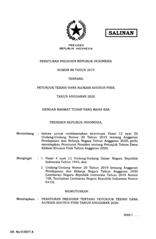 SALINAN
Menimbang
Mengingat
Menetapkan
PRESIDEN
REPUBLIK INDONESIA
PERATURAN PRESIDEN REPUBLTK INDONESIA
NOMOR 88 TAHUN 2019
TENTANG
PETUNJUK TEKNIS DANA ALOKASI KHUSUS FISIK
TAHUN ANGGARAN 2O2O
DENGAN RAHMAT TUHAN YANG MAHA ESA
PRESIDEN REPUBLIK INDONESIA,
bahwa untuk melaksanakan ketentuan Pasal 12 ayat (5)
Undang-Undang Nomor 20 Tahun 2Ol9 tentang Anggaran
Pendapatan dan Belanja Negara Tahun Anggaran 2O2O, perlu
menetapkan Peraturan Presiden tentang Petunjuk Teknis Dana
Alokasi Khusus Fisik Tahun Anggaran 2O2O;
1. Pasal 4 ayat (1) Undang-Undang Dasar Negara Republik
Indonesia Tahun 1945; dan
2. Undang-Undang Nomor 20 Tahun 2019 tentang Anggaran
Pendapatan dan Belanja Negara Tahun Anggaran 2O2O
(Lembaran Negara Republik Indonesia Tahun 2Ol9 Nomor
198, Tambahan Lembaran Negara Republik Indonesia Nomor
6a 1O);
MEMUTUSKAN:
PERATURAN PRESIDEN TENTANG PETUNJUK TEKNIS DANA
ALOKASI KHUSUS FISIK TAHUN ANGGARAN 2020.
SK No 018057A
BAB I
 