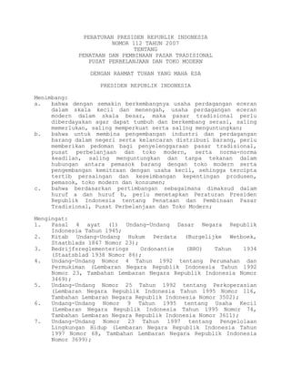 PERATURAN PRESIDEN REPUBLIK INDONESIA
NOMOR 112 TAHUN 2007
TENTANG
PENATAAN DAN PEMBINAAN PASAR TRADISIONAL
PUSAT PERBELANJAAN DAN TOKO MODERN
DENGAN RAHMAT TUHAN YANG MAHA ESA
PRESIDEN REPUBLIK INDONESIA
Menimbang:
a. bahwa dengan semakin berkembangnya usaha perdagangan eceran
dalam skala kecil dan menengah, usaha perdagangan eceran
modern dalam skala besar, maka pasar tradisional perlu
diberdayakan agar dapat tumbuh dan berkembang serasi, saling
memerlukan, saling memperkuat serta saling menguntungkan;
b. bahwa untuk membina pengembangan industri dan perdagangan
barang dalam negeri serta kelancaran distribusi barang, perlu
memberikan pedoman bagi penyelenggaraan pasar tradisional,
pusat perbelanjaan dan toko modern, serta norma-norma
keadilan, saling menguntungkan dan tanpa tekanan dalam
hubungan antara pemasok barang dengan toko modern serta
pengembangan kemitraan dengan usaha kecil, sehingga tercipta
tertib persaingan dan keseimbangan kepentingan produsen,
pemasok, toko modern dan konsumen;
c. bahwa berdasarkan pertimbangan sebagaimana dimaksud dalam
huruf a dan huruf b, perlu menetapkan Peraturan Presiden
Republik Indonesia tentang Penataan dan Pembinaan Pasar
Tradisional, Pusat Perbelanjaan dan Toko Modern;
Mengingat:
1. Pasal 4 ayat (1) Undang-Undang Dasar Negara Republik
Indonesia Tahun 1945;
2. Kitab Undang-Undang Hukum Perdata (Burgelijke Wetboek,
Staatblads 1847 Nomor 23);
3. Bedrijfsreglementerings Ordonantie (BRO) Tahun 1934
(Staatsblad 1938 Nomor 86);
4. Undang-Undang Nomor 4 Tahun 1992 tentang Perumahan dan
Permukiman (Lembaran Negara Republik Indonesia Tahun 1992
Nomor 23, Tambahan Lembaran Negara Republik Indonesia Nomor
3469);
5. Undang-Undang Nomor 25 Tahun 1992 tentang Perkoperasian
(Lembaran Negara Republik Indonesia Tahun 1995 Nomor 116,
Tambahan Lembaran Negara Republik Indonesia Nomor 3502);
6. Undang-Undang Nomor 9 Tahun 1995 tentang Usaha Kecil
(Lembaran Negara Republik Indonesia Tahun 1995 Nomor 74,
Tambahan Lembaran Negara Republik Indonesia Nomor 3611);
7. Undang-Undang Nomor 23 Tahun 1997 tentang Pengelolaan
Lingkungan Hidup (Lembaran Negara Republik Indonesia Tahun
1997 Nomor 68, Tambahan Lembaran Negara Republik Indonesia
Nomor 3699);
 