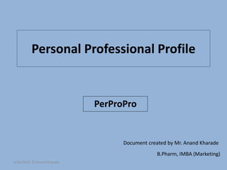 Personal Professional Profile
PerProPro
Document created by Mr. Anand Kharade
B.Pharm, IMBA (Marketing)
6/20/2015 © Anand Kharade
 