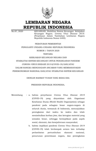 LEMBARAN NEGARA
REPUBLIK INDONESIA
No.87, 2020 KEUANGAN. Stabilitas Sistem Keuangan. Kebijakan
Keuangan Negara. Corona Virus Disease 2019.
(Penjelasan dalam Tambahan Lembaran Negara
Republik Indonesia Nomor 6485)
PERATURAN PEMERINTAH
PENGGANTI UNDANG-UNDANG REPUBLIK INDONESIA
NOMOR 1 TAHUN 2020
TENTANG
KEBIJAKAN KEUANGAN NEGARA DAN
STABILITAS SISTEM KEUANGAN UNTUK PENANGANAN PANDEMI
CORONA VIRUS DISEASE 2019 (COVID-19) DAN/ATAU
DALAM RANGKA MENGHADAPI ANCAMAN YANG MEMBAHAYAKAN
PEREKONOMIAN NASIONAL DAN/ATAU STABILITAS SISTEM KEUANGAN
DENGAN RAHMAT TUHAN YANG MAHA ESA
PRESIDEN REPUBLIK INDONESIA,
Menimbang : a. bahwa penyebaran Corona Virus Disease 2019
(COVID-19) yang dinyatakan oleh Organisasi
Kesehatan Dunia (World Health Organization) sebagai
pandemi pada sebagian besar negara-negara di
seluruh dunia, termasuk di Indonesia, menunjukkan
peningkatan dari waktu ke waktu dan telah
menimbulkan korban jiwa, dan kerugian material yang
semakin besar, sehingga berimplikasi pada aspek
sosial, ekonomi, dan kesejahteraan masyarakat;
b. bahwa implikasi pandemi Corona Virus Disease 2019
(COVID-19) telah berdampak antara lain terhadap
perlambatan pertumbuhan ekonomi nasional,
penurunan penerimaan negara, dan peningkatan
 