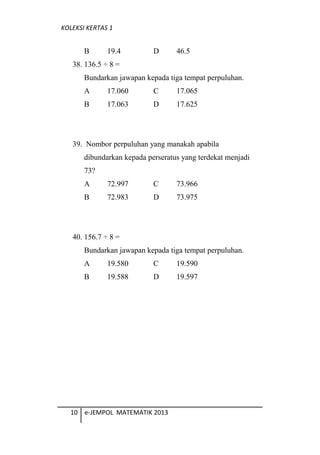 KOLEKSI KERTAS 1
B 19.4 D 46.5
38. 136.5  8 =
Bundarkan jawapan kepada tiga tempat perpuluhan.
A 17.060 C 17.065
B 17.063 D 17.625
39. Nombor perpuluhan yang manakah apabila
dibundarkan kepada perseratus yang terdekat menjadi
73?
A 72.997 C 73.966
B 72.983 D 73.975
40. 156.7  8 =
Bundarkan jawapan kepada tiga tempat perpuluhan.
A 19.580 C 19.590
B 19.588 D 19.597
10 e-JEMPOL MATEMATIK 2013
 