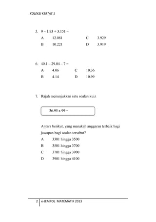 KOLEKSI KERTAS 1
5. 9 C 1.93 + 3.151 =
A 12.081 C 3.929
B 10.221 D 3.919
6. 40.1 C 29.04 C 7 =
A 4.06 C 10.36
B 4.14 D 10.99
7. Rajah menunjukkan satu soalan kuiz
Antara berikut, yang manakah anggaran terbaik bagi
jawapan bagi soalan tersebut?
A 3301 hingga 3500
B 3501 hingga 3700
C 3701 hingga 3900
D 3901 hingga 4100
2 e-JEMPOL MATEMATIK 2013
36.95 x 99 =
 
