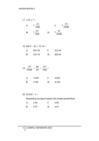 KOLEKSI KERTAS 1
17. 1.03 x 7 =
A 7
100
21
C 7
1000
21
B 7
100
91
D 7
1000
91
18. 400.5 C 62 + 75.14 =
A 263.36 C 413.64
B 324.74 D 469.44
19.
1000
35
+
10
48
+
100
27
=
A 5.420 C 4.862
B 5.105 D 4.250
20. 29.845  5 =
Bundarkan jawapan kepada dua tempat perpuluhan.
A 5.96 C 6.00
B 5.97 D 6.07
5 e-JEMPOL MATEMATIK 2013
 