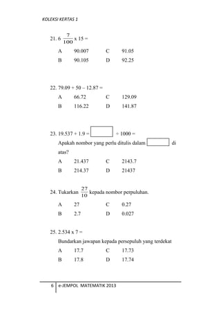 KOLEKSI KERTAS 1
21. 6
100
7
x 15 =
A 90.007 C 91.05
B 90.105 D 92.25
22. 79.09 + 50 C 12.87 =
A 66.72 C 129.09
B 116.22 D 141.87
23. 19.537 + 1.9 =  1000 =
Apakah nombor yang perlu ditulis dalam di
atas?
A 21.437 C 2143.7
B 214.37 D 21437
24. Tukarkan
10
27
kepada nombor perpuluhan.
A 27 C 0.27
B 2.7 D 0.027
25. 2.534 x 7 =
Bundarkan jawapan kepada persepuluh yang terdekat
A 17.7 C 17.73
B 17.8 D 17.74
6 e-JEMPOL MATEMATIK 2013
 