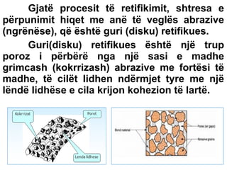 Gjatë procesit të retifikimit, shtresa e
përpunimit hiqet me anë të veglës abrazive
(ngrënëse), që është guri (disku) retifikues.
Guri(disku) retifikues është një trup
poroz i përbërë nga një sasi e madhe
grimcash (kokrrizash) abrazive me fortësi të
madhe, të cilët lidhen ndërmjet tyre me një
lëndë lidhëse e cila krijon kohezion të lartë.

 