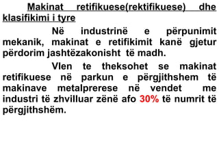 Makinat retifikuese(rektifikuese) dhe
klasifikimi i tyre
Në
industrinë
e
përpunimit
mekanik, makinat e retifikimit kanë gjetur
përdorim jashtëzakonisht të madh.
Vlen te theksohet se makinat
retifikuese në parkun e përgjithshem të
makinave metalprerese në vendet
me
industri të zhvilluar zënë afo 30% të numrit të
përgjithshëm.

 