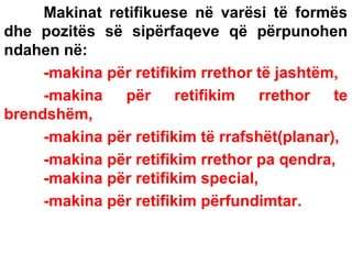 Makinat retifikuese në varësi të formës
dhe pozitës së sipërfaqeve që përpunohen
ndahen në:
-makina për retifikim rrethor të jashtëm,
-makina
për
retifikim
rrethor
te
brendshëm,
-makina për retifikim të rrafshët(planar),
-makina për retifikim rrethor pa qendra,
-makina për retifikim special,
-makina për retifikim përfundimtar.

 